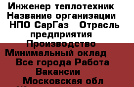 Инженер-теплотехник › Название организации ­ НПО СарГаз › Отрасль предприятия ­ Производство › Минимальный оклад ­ 1 - Все города Работа » Вакансии   . Московская обл.,Железнодорожный г.